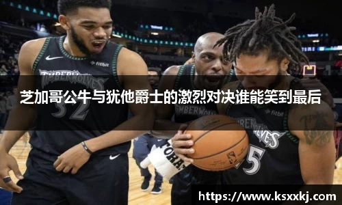 芝加哥公牛与犹他爵士的激烈对决谁能笑到最后