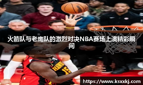 火箭队与老鹰队的激烈对决NBA赛场上演精彩瞬间